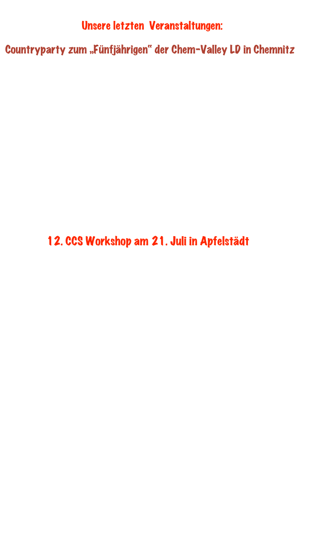      Bilder von unserem  „Countryfrühling 2012“ im Löwensaal in Triebes. 

Linedancerinnen und Linedancer “ aus Nah und Fern waren unserer Einladung gefolgt.Unsere Erwartungen auf einen mit LinedancerInnen gefüllten Saal trafen voll und ganz zu. DJ Andre‘ aus Sonneberg heizte den Gästen mit Wunschmusik und Workshop richtig ein. Wir möchten uns an dieser Stelle bei allen Organisatoren und Freunden des Linedances und der Countrymusik für Ihren Besuch bedanken. Ebenso bei den Wirtsleuten des „Goldenen Löwen“  und ihren  fleißigen Personal.
Wir würden uns freuen, viele von Euch irgendwann zum  nächsten „COUNTRYFRÜHLING“ im Löwensaal in Triebes  wieder zu sehen .

           

                    Danke - Eure CARP PIPER Line Dancer aus Zeulenroda !
     
                                
       
