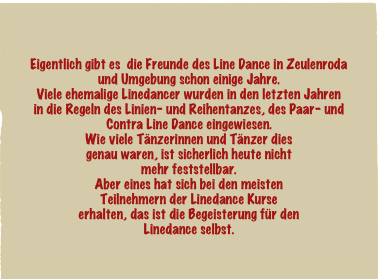 

Eigentlich gibt es  die Freunde des Line Dance in Zeulenroda und Umgebung schon einige Jahre.
Viele ehemalige Linedancer wurden in den letzten Jahren
in die Regeln des Linien- und Reihentanzes, des Paar- und Contra Line Dance eingewiesen. Wie viele Tänzerinnen und Tänzer dies
genau waren, ist sicherlich heute nicht
mehr feststellbar.
Aber eines hat sich bei den meisten
Teilnehmern der Linedance Kurse 
erhalten, das ist die Begeisterung für den
Linedance selbst.
