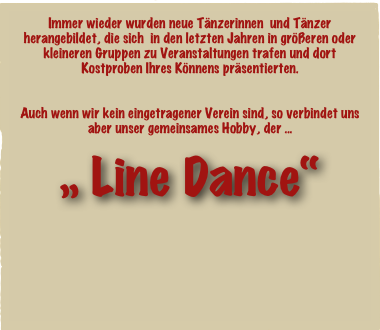 Immer wieder wurden neue Tänzerinnen  und Tänzer herangebildet, die sich  in den letzten Jahren in größeren oder kleineren Gruppen zu Veranstaltungen trafen und dort Kostproben Ihres Könnens präsentierten.    Auch wenn wir kein eingetragener Verein sind, so verbindet uns aber unser gemeinsames Hobby, der ...  „ Line Dance“

